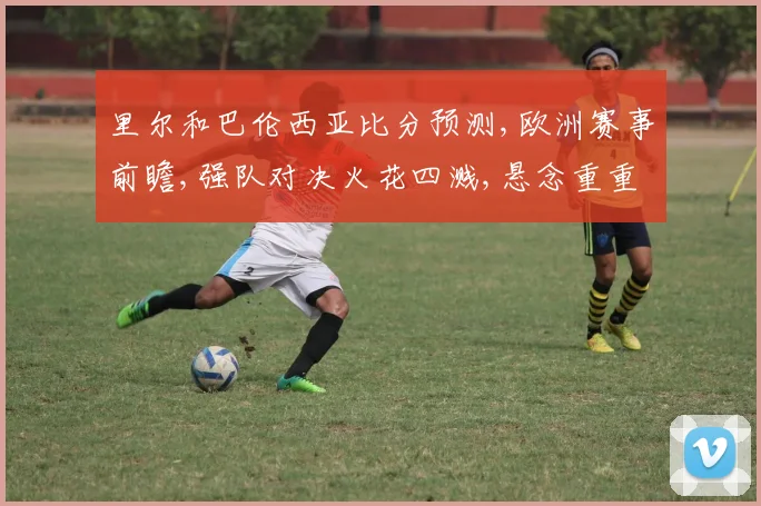 里尔和巴伦西亚比分预测,欧洲赛事前瞻,强队对决火花四溅,悬念重重一触即发,比分几何
