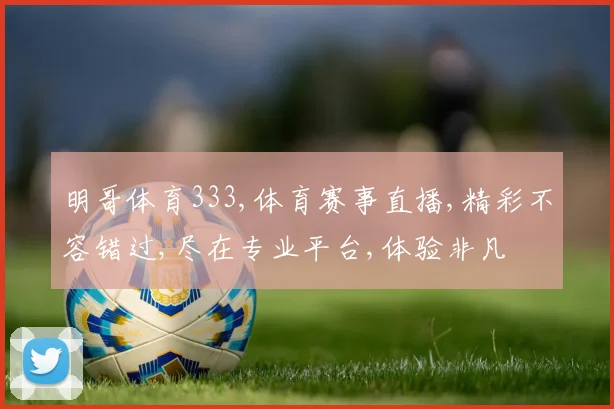 明哥体育333,体育赛事直播,精彩不容错过,尽在专业平台,体验非凡